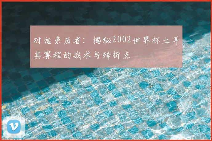 对话亲历者:揭秘2002世界杯土耳其赛程的战术与转折点