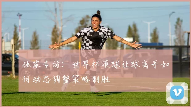 独家专访：世界杯滚球让球高手如何动态调整策略制胜