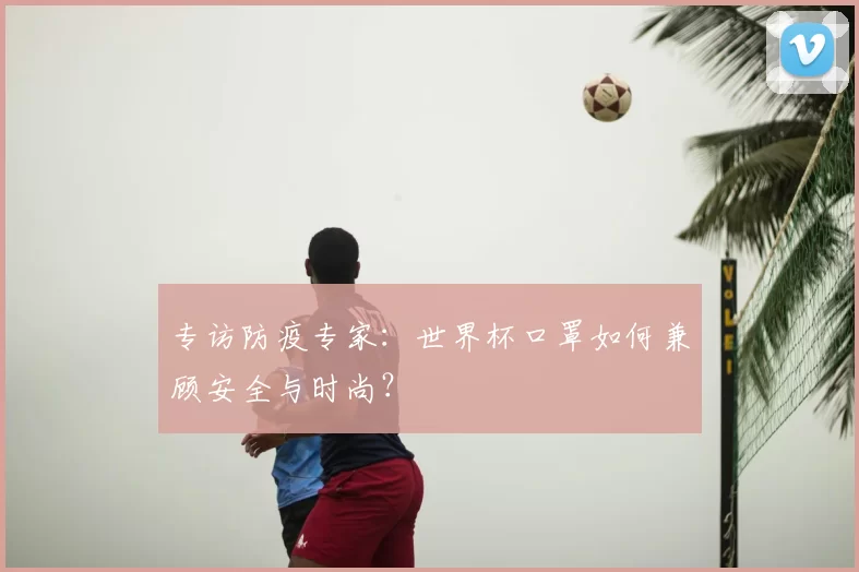 专访防疫专家:世界杯口罩如何兼顾安全与时尚?