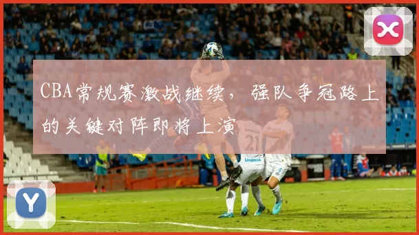 CBA常规赛激战继续,强队争冠路上的关键对阵即将上演