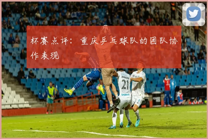 杯赛点评:重庆乒乓球队的团队协作表现
