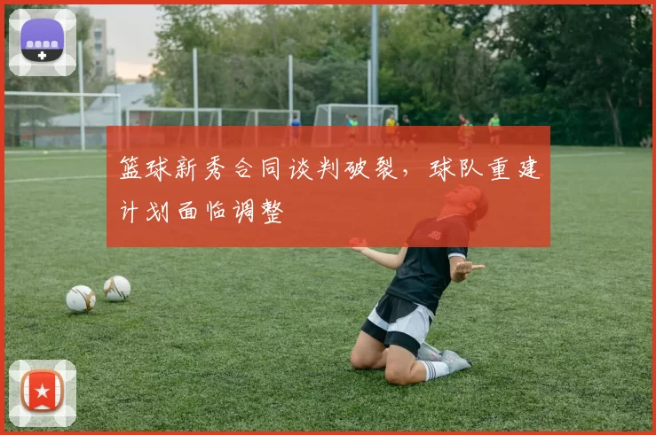 篮球新秀合同谈判破裂,球队重建计划面临调整