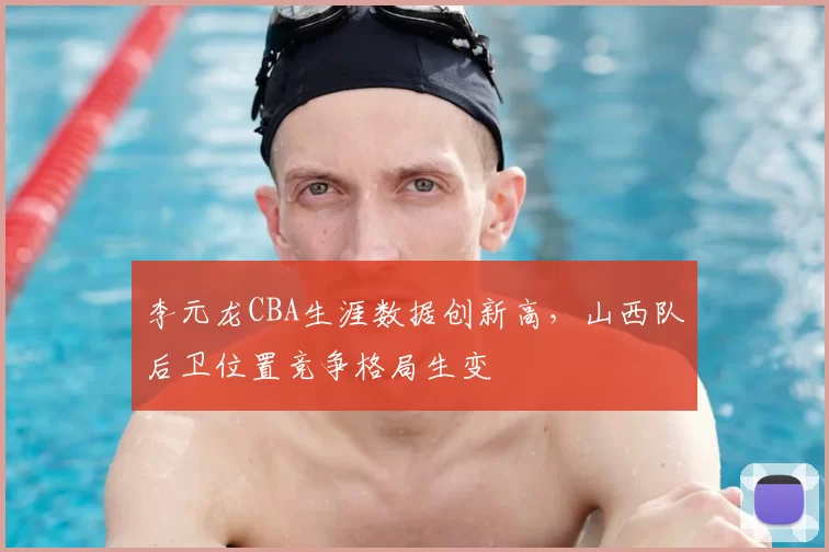 李元龙CBA生涯数据创新高,山西队后卫位置竞争格局生变