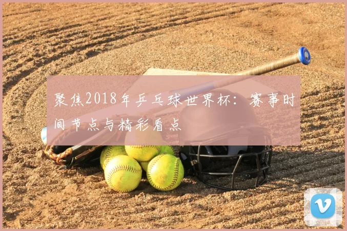 聚焦2018年乒乓球世界杯:赛事时间节点与精彩看点