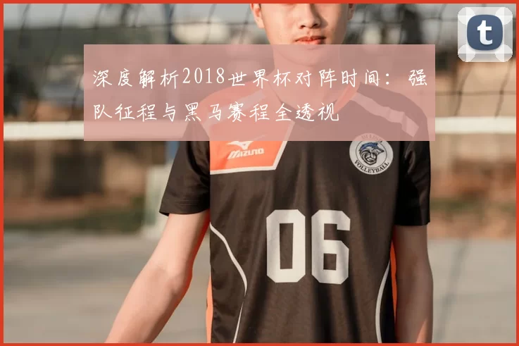 深度解析2018世界杯对阵时间:强队征程与黑马赛程全透视