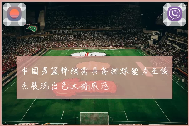 中国男篮锋线需具备控球能力王俊杰展现出色大将风范