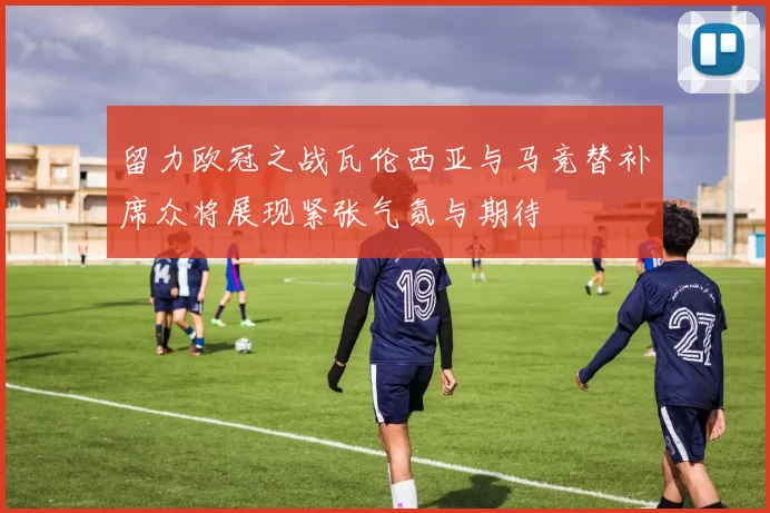 留力欧冠之战瓦伦西亚与马竞替补席众将展现紧张气氛与期待