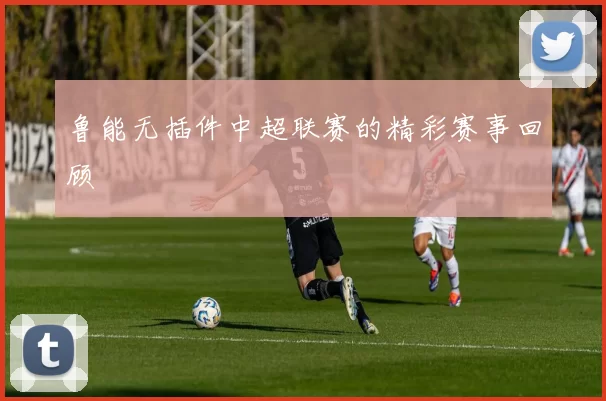 鲁能无插件中超联赛的精彩赛事回顾