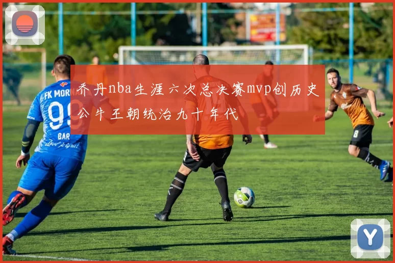 乔丹nba生涯六次总决赛mvp创历史公牛王朝统治九十年代