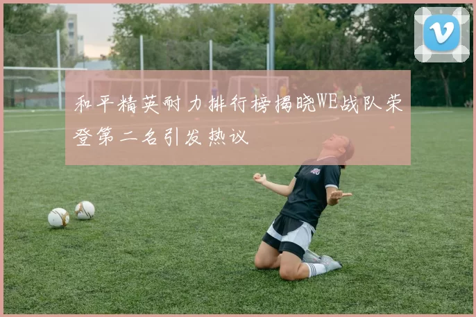 和平精英耐力排行榜揭晓WE战队荣登第二名引发热议
