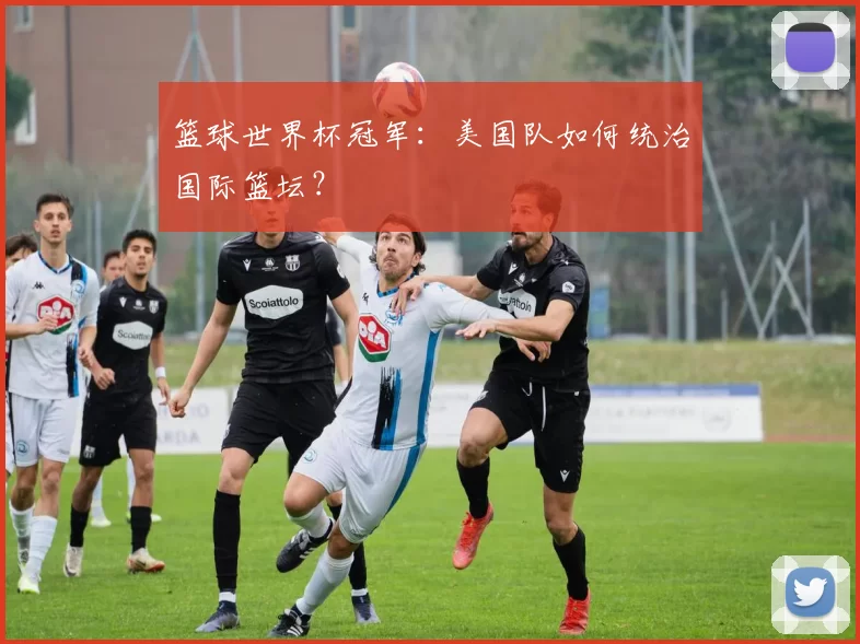 篮球世界杯冠军：美国队如何统治国际篮坛？