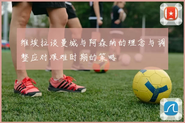 维埃拉谈曼城与阿森纳的理念与调整应对艰难时期的策略