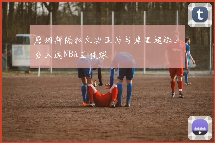 詹姆斯隔扣文班亚马与库里超远三分入选NBA五佳球