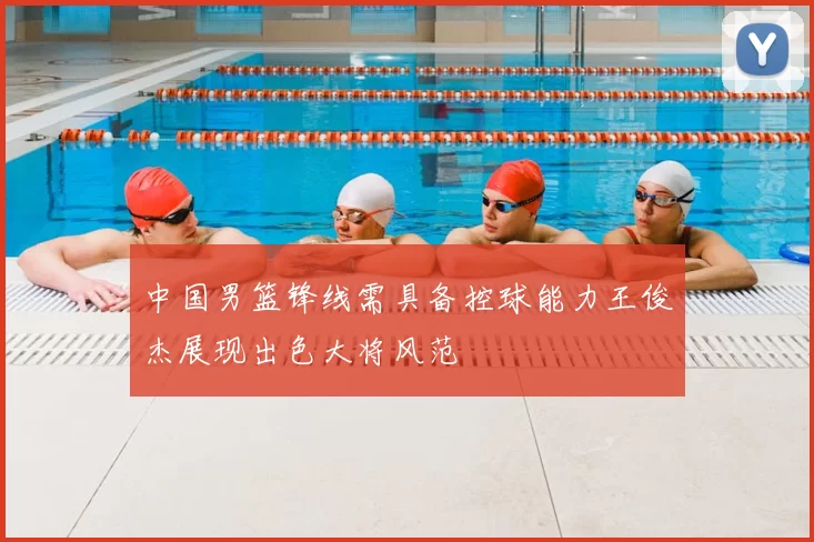 中国男篮锋线需具备控球能力王俊杰展现出色大将风范