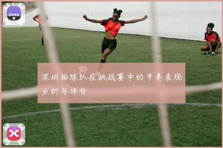深圳排球队在挑战赛中的节奏表现分析与评价