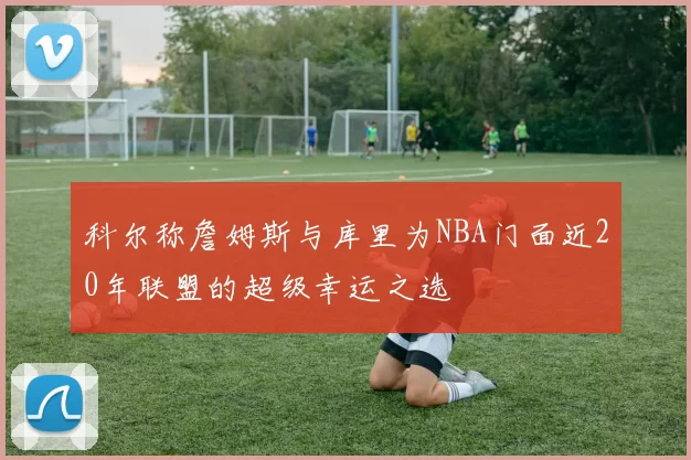 科尔称詹姆斯与库里为NBA门面近20年联盟的超级幸运之选
