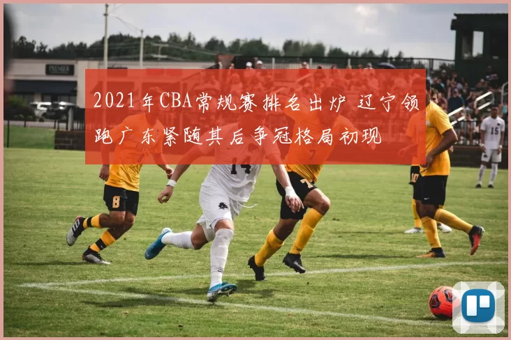 2021年CBA常规赛排名出炉 辽宁领跑广东紧随其后争冠格局初现