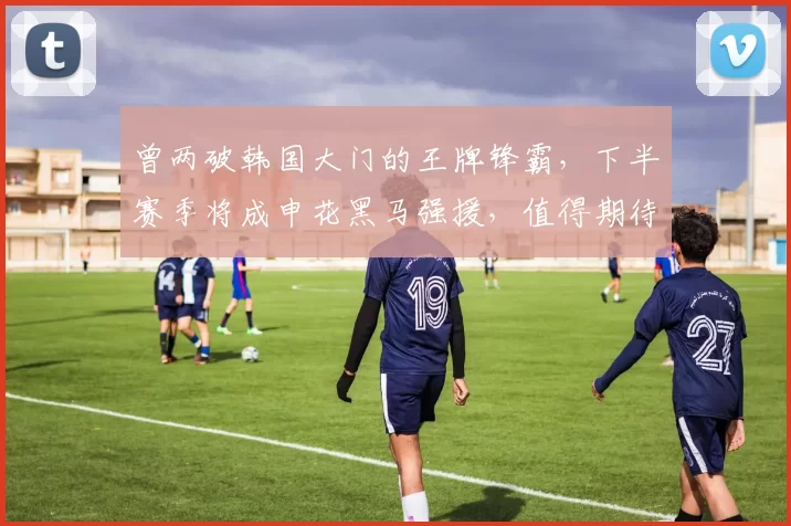 曾两破韩国大门的王牌锋霸，下半赛季将成申花黑马强援，值得期待