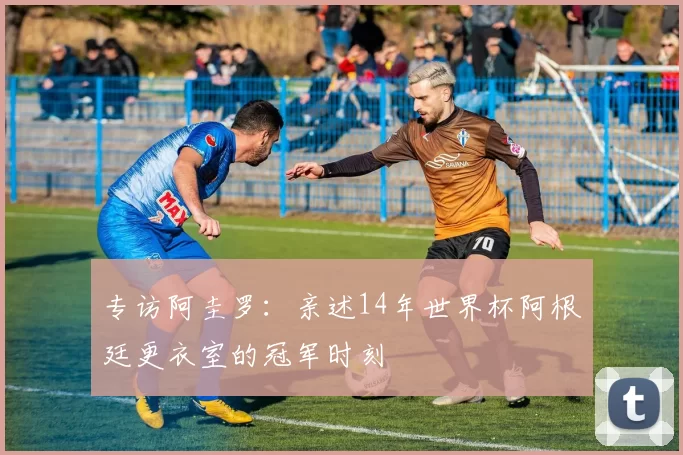 专访阿圭罗:亲述14年世界杯阿根廷更衣室的冠军时刻