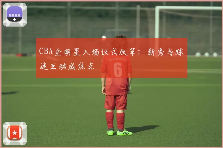CBA全明星入场仪式改革:新秀与球迷互动成焦点