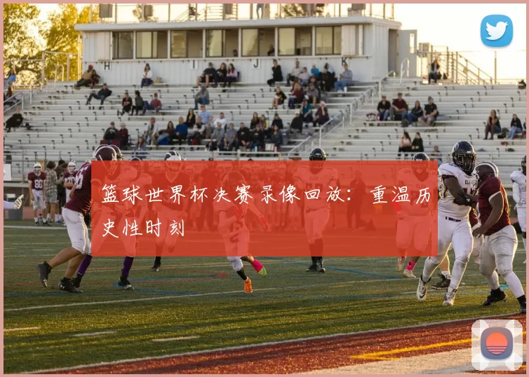 篮球世界杯决赛录像回放：重温历史性时刻