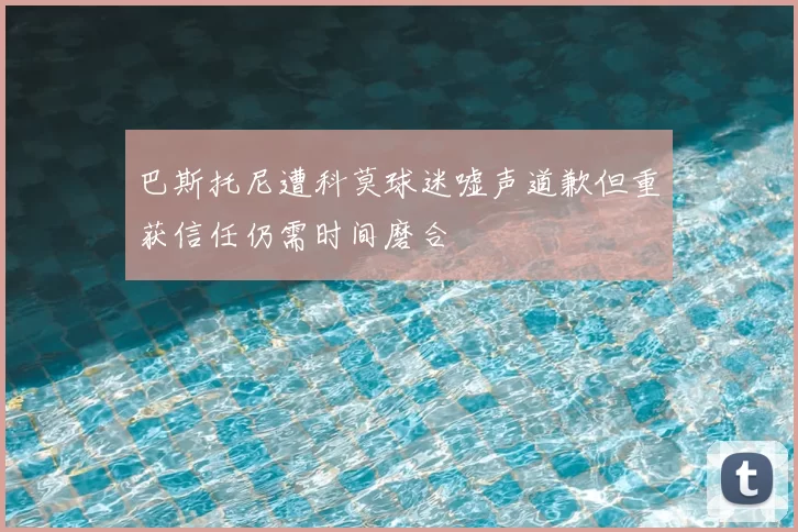 巴斯托尼遭科莫球迷嘘声道歉但重获信任仍需时间磨合