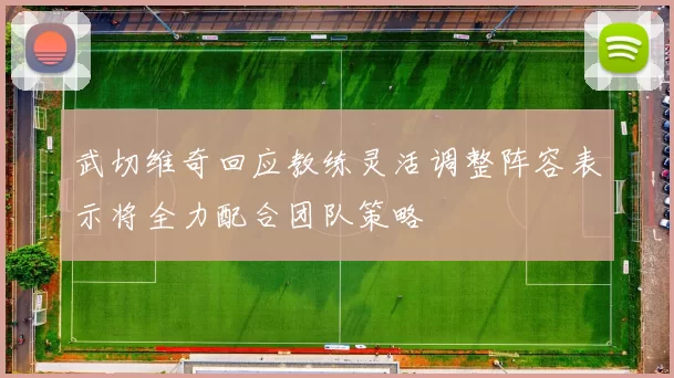 武切维奇回应教练灵活调整阵容表示将全力配合团队策略