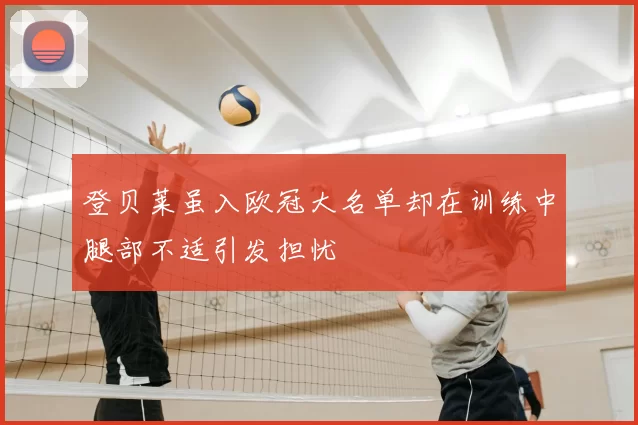 登贝莱虽入欧冠大名单却在训练中腿部不适引发担忧