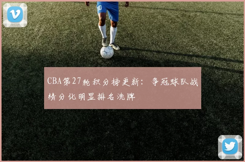 CBA第27轮积分榜更新:争冠球队战绩分化明显排名洗牌