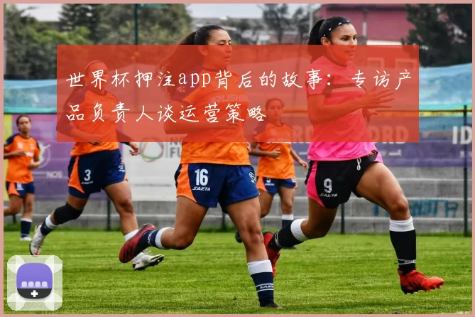 世界杯押注app背后的故事:专访产品负责人谈运营策略