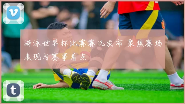 游泳世界杯比赛赛况发布 聚焦赛场表现与赛事看点