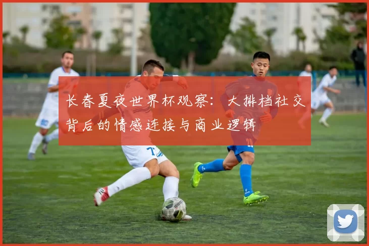 长春夏夜世界杯观察:大排档社交背后的情感连接与商业逻辑