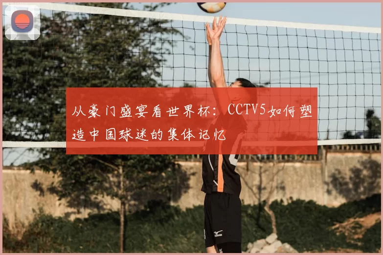 从豪门盛宴看世界杯:CCTV5如何塑造中国球迷的集体记忆