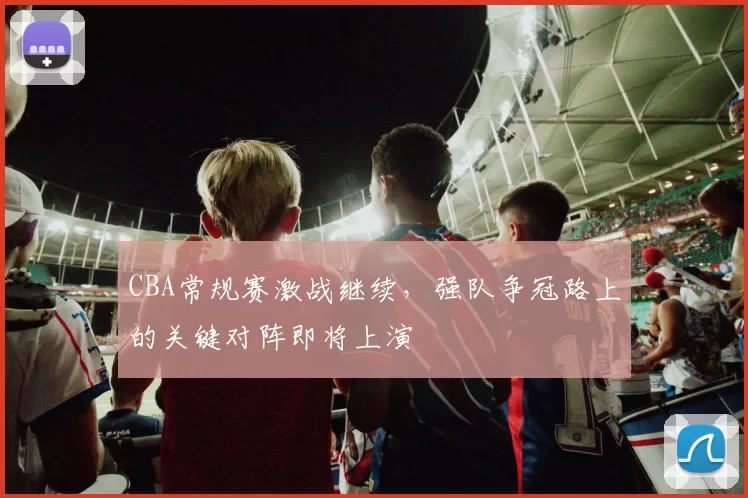 CBA常规赛激战继续，强队争冠路上的关键对阵即将上演