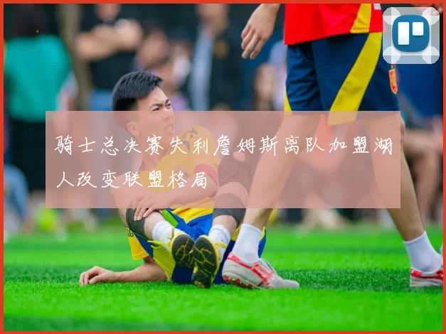 骑士总决赛失利詹姆斯离队加盟湖人改变联盟格局