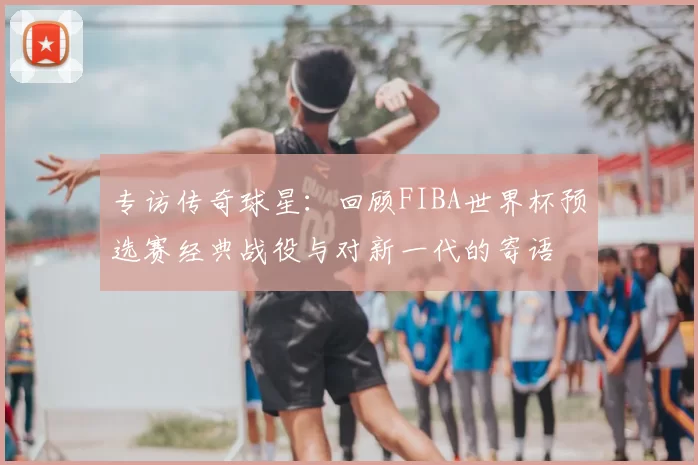 专访传奇球星:回顾FIBA世界杯预选赛经典战役与对新一代的寄语