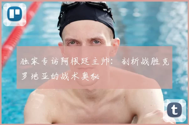 独家专访阿根廷主帅:剖析战胜克罗地亚的战术奥秘
