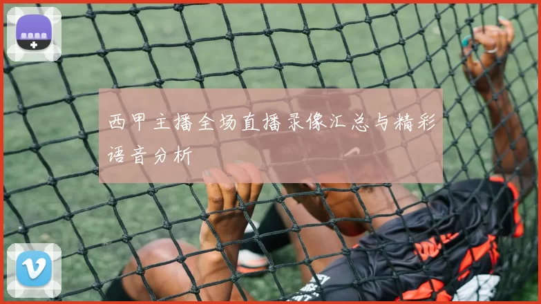 西甲主播全场直播录像汇总与精彩语音分析
