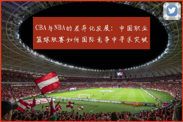 CBA与NBA的差异化发展：中国职业篮球联赛如何国际竞争中寻求突破