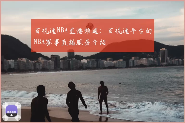百视通NBA直播频道:百视通平台的NBA赛事直播服务介绍