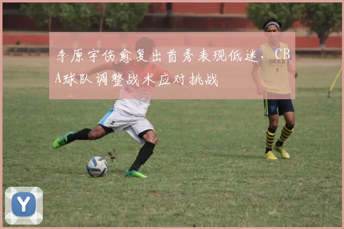 李原宇伤愈复出首秀表现低迷,CBA球队调整战术应对挑战