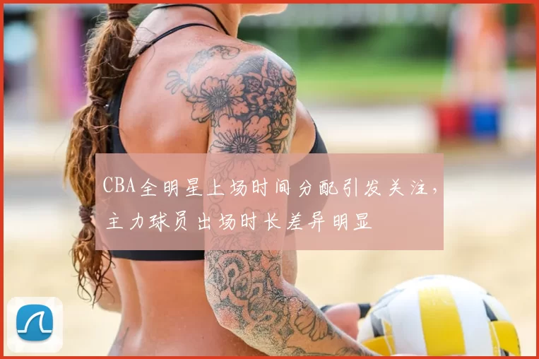CBA全明星上场时间分配引发关注，主力球员出场时长差异明显