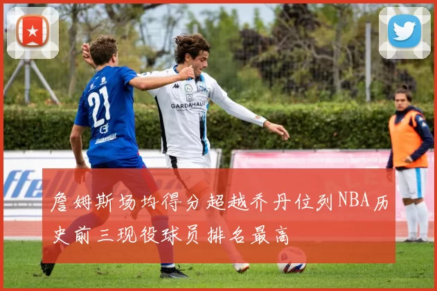 詹姆斯场均得分超越乔丹位列NBA历史前三现役球员排名最高