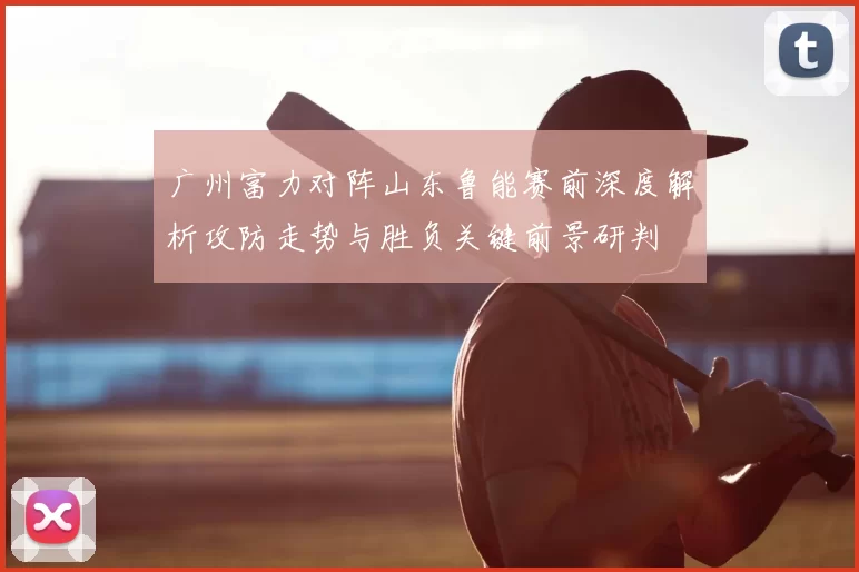 广州富力对阵山东鲁能赛前深度解析攻防走势与胜负关键前景研判
