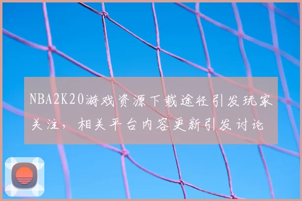 NBA2K20游戏资源下载途径引发玩家关注,相关平台内容更新引发讨论