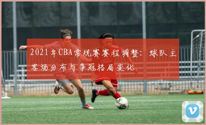 2021年CBA常规赛赛程调整:球队主客场分布与争冠格局变化