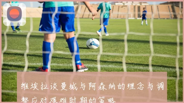 维埃拉谈曼城与阿森纳的理念与调整应对艰难时期的策略