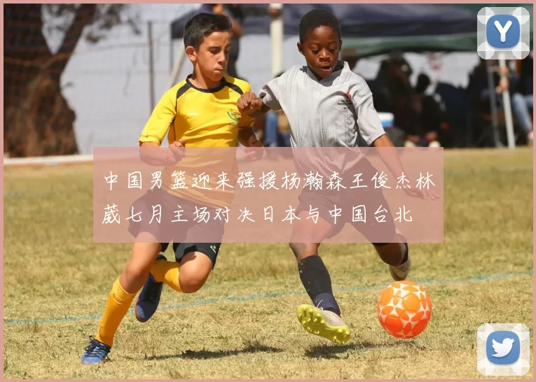 中国男篮迎来强援杨瀚森王俊杰林葳七月主场对决日本与中国台北
