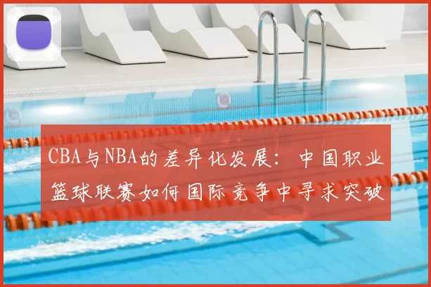 CBA与NBA的差异化发展：中国职业篮球联赛如何国际竞争中寻求突破